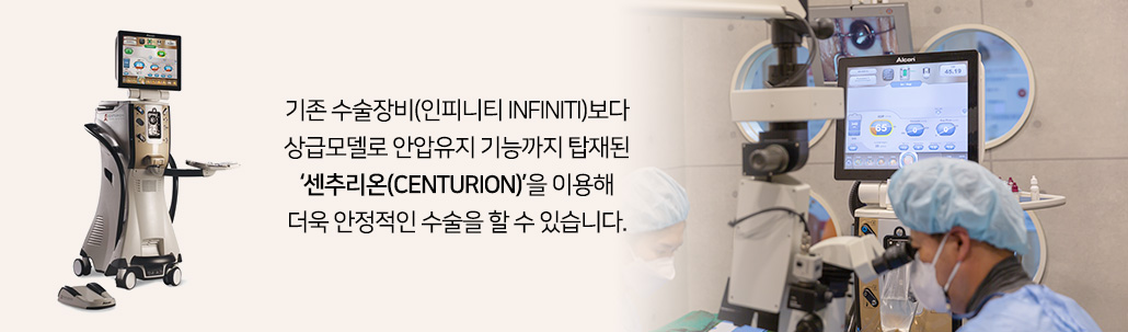 기존 수술장비(인피니티 INFINITI)보다 상급모델로 안압유지 기능까지 탑재된 ‘센추리온(CENTURION)’을 이용해 더욱 안정적인 수술을 할 수 있습니다.